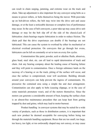 8
can result in chain surging, jamming, and extreme wear on the track and
chain. Take-up adjustment is also important for any conveyor using belts as a
means to power rollers, or belts themselves being the mover. With poor-take
up on belt-driven rollers, the belt may twist into the drive unit and cause
damage, or at the least a noticeable decrease or complete loss of performance
may occur. In the case of belt conveyors, a poor take-up may cause drive unit
damage or may let the belt slip off of the side of the chassis.Lack of
lubrication: chain bearings require lubrication in order to reduce friction. The
chain pull that the drive experiences can double if the bearings are not
lubricated. This can cause the system to overload by either its mechanical or
electrical overload protection. On conveyors that go through hot ovens,
lubricators can be left on constantly or set to turn on every few cycles.
Contamination like paint, powder, acid or alkaline fluids, abrasives,
glass bead, steel shot, etc. can all lead to rapid deterioration of track and
chain. Ask any bearing company about the leading cause of bearing failure
and they will point to contamination. Once a foreign substance lands on the
raceway of a bearing or on the track, pitting of the surface will occur, and
once the surface is compromised, wear will accelerate. Building shrouds
around your conveyors can help prevent the ingress of contaminants. Or,
pressurize the contained area using a simple fan and duct arrangement.
Contamination can also apply to belts (causing slippage, or in the case of
some materials premature wear), and of the motors themselves. Since the
motors can generate a considerable amount of heat, keeping the surface clean
is an almost-free maintenance procedure that can keep heat from getting
trapped by dust and grime, which may lead to motor burnout.
Product handling in conveyor systems that may be suited for a wide
variety of products, such as those in distribution centers, it is important that
each new product be deemed acceptable for conveying before being run
through the materials handling equipment. Boxes that are too small, too large,
too heavy, too light, or too awkwardly shaped may not convey, or may cause
 