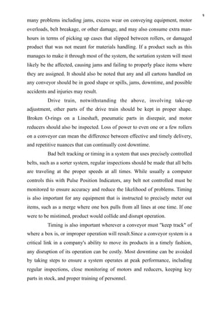9
many problems including jams, excess wear on conveying equipment, motor
overloads, belt breakage, or other damage, and may also consume extra man-
hours in terms of picking up cases that slipped between rollers, or damaged
product that was not meant for materials handling. If a product such as this
manages to make it through most of the system, the sortation system will most
likely be the affected, causing jams and failing to properly place items where
they are assigned. It should also be noted that any and all cartons handled on
any conveyor should be in good shape or spills, jams, downtime, and possible
accidents and injuries may result.
Drive train, notwithstanding the above, involving take-up
adjustment, other parts of the drive train should be kept in proper shape.
Broken O-rings on a Lineshaft, pneumatic parts in disrepair, and motor
reducers should also be inspected. Loss of power to even one or a few rollers
on a conveyor can mean the difference between effective and timely delivery,
and repetitive nuances that can continually cost downtime.
Bad belt tracking or timing in a system that uses precisely controlled
belts, such as a sorter system, regular inspections should be made that all belts
are traveling at the proper speeds at all times. While usually a computer
controls this with Pulse Position Indicators, any belt not controlled must be
monitored to ensure accuracy and reduce the likelihood of problems. Timing
is also important for any equipment that is instructed to precisely meter out
items, such as a merge where one box pulls from all lines at one time. If one
were to be mistimed, product would collide and disrupt operation.
Timing is also important wherever a conveyor must "keep track" of
where a box is, or improper operation will result.Since a conveyor system is a
critical link in a company's ability to move its products in a timely fashion,
any disruption of its operation can be costly. Most downtime can be avoided
by taking steps to ensure a system operates at peak performance, including
regular inspections, close monitoring of motors and reducers, keeping key
parts in stock, and proper training of personnel.
 