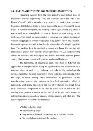 10
2.4.1 PNEUMATIC SYSTEMS FOR MATERIAL INSPECTION
Pneumatic systems form the most primitive and distinct class of
mechanical control engineering. They are classified under the term 'Fluid
Power Control', which describes any process or device that converts,
transmits, distributes or controls power through the use of pressurized gas or
liquid. In a pneumatic system, the working fluid is a gas (mostly air) which is
compressed above atmospheric pressure to impart pressure energy to the
molecules. This stored pressure potential is converted to a suitable mechanical
work in an appropriate controlled sequence using control valves and actuators.
Pneumatic systems are well suited for the automation of a simple repetitive
task. The working fluid is abundant in nature and hence the running and
maintenance cost of these systems are exceptionally low. All fluids have the
ability to translate and transfigure and hence pneumatic systems permit
variety of power conversion with minimal mechanical hardware.
The technology of pneumatics deals with study of behavior and
application of compressed air. Today air operated tools and accessories are a
common sight in each every industry, not only in the technologically
advanced countries but even in countries where industrial activities are still at
the stage of sheer infancy. With introduction of pneumatics in the
manufacturing process, the industry is benefited automation which if
judiciously used; many bring down the cost of production to a much lower
level. Nowadays compressed air is used in every walk of industrial life,
starting with pneumatic cranes to the use of air in the brake system of
automobiles, railways coaches, wagons, printing presses, and what not. The
following features are notable for the reason
•Wide availability of air
•Compressibility of air
• Easy transportability of compressed air in pressure vessels
• Fire proof characteristics of the medium
 