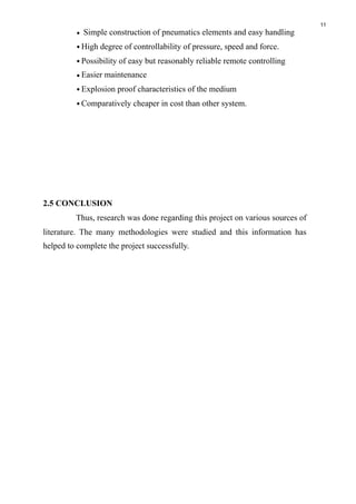 11
• Simple construction of pneumatics elements and easy handling
•High degree of controllability of pressure, speed and force.
•Possibility of easy but reasonably reliable remote controlling
•Easier maintenance
•Explosion proof characteristics of the medium
•Comparatively cheaper in cost than other system.
2.5 CONCLUSION
Thus, research was done regarding this project on various sources of
literature. The many methodologies were studied and this information has
helped to complete the project successfully.
 