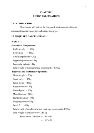 12
CHAPTER 3
DESIGN CALCULATIONS
3.1 INTRODUCTION
This chapter will include the design calculations required for the
automated material inspection and sorting conveyor.
3.2 REQUIRED CALCULATIONS:
WEIGHT:
Mechanical Components:
Roller weight = 850g
Belt weight = 500g
Conveyor platform = 2kg
Supporting columns=1.5kg
Pneumatic cylinder =1kg
Total weight of the mechanical components = 5.85kg
Electrical and electronic components:
Motor weight = 250g
Servo valve = 150g
Servo motor =100g
Regulator unit =150g
Control panel = 650g
Miscellaneous = 200g
Proximity sensor=100g
Weighing sensor=250g
Jam 1,2 =100g
Total weigth of the electrical and electronic components=1.95kg
Total weight of the conveyor= 7.80 kg
Force on the Conveyor = 0.4*9.81
= 3.924 N
 