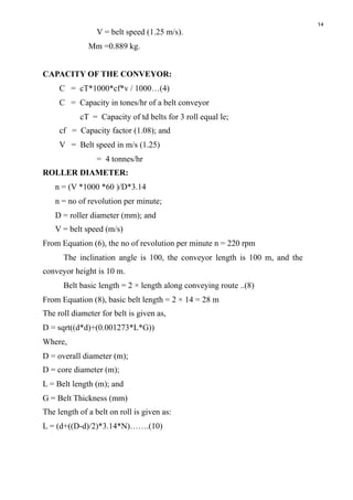 14
V = belt speed (1.25 m/s).
Mm =0.889 kg.
CAPACITY OF THE CONVEYOR:
C = cT*1000*cf*v / 1000…(4)
C = Capacity in tones/hr of a belt conveyor
cT = Capacity of td belts for 3 roll equal le;
cf = Capacity factor (1.08); and
V = Belt speed in m/s (1.25)
= 4 tonnes/hr
ROLLER DIAMETER:
n = (V *1000 *60 )/D*3.14
n = no of revolution per minute;
D = roller diameter (mm); and
V = belt speed (m/s)
From Equation (6), the no of revolution per minute n = 220 rpm
The inclination angle is 100, the conveyor length is 100 m, and the
conveyor height is 10 m.
Belt basic length = 2 × length along conveying route ..(8)
From Equation (8), basic belt length = 2 × 14 = 28 m
The roll diameter for belt is given as,
D = sqrt((d*d)+(0.001273*L*G))
Where, 
D = overall diameter (m);
D = core diameter (m); 
L = Belt length (m); and
G = Belt Thickness (mm)
The length of a belt on roll is given as:
L = (d+((D-d)/2)*3.14*N)…….(10)
 