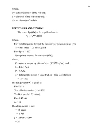 15
Where, 
D = outside diameter of the roll (m);
d = diameter of the roll centre (m);
N = no.of.wraps of the belt 
BELT POWER AND TENSION:
The power Pp (kW) at drive pulley drum is
Pp = Fu*V /1000
Where,
Fu = Total tangential force at the periphery of the drive pulley (N);
V = Belt speed (1.25 m/sec); and
Fu = Pp*V /1000
Pp = power required for conveyor (kW);
where ,
C = conveyor capacity (4 tones/hr) = (3.9375 kg/sec); and
L = Lift(1.5m)
P = 3.7kW.
Te = Total empty friction + Load friction + load slope tension
= 1.141KN
The belt power (kW) is given as
Pb =Te *V
Te = effective tension (1.141 KN)
V = Belt speed (1.25 m/sec)
Pb = 1.43 kW
σc < σt
Therefore, design is safe.
T = 30 kgcm
= 3 Nm
ρ = (2π*30*3)/260
= 3π
 