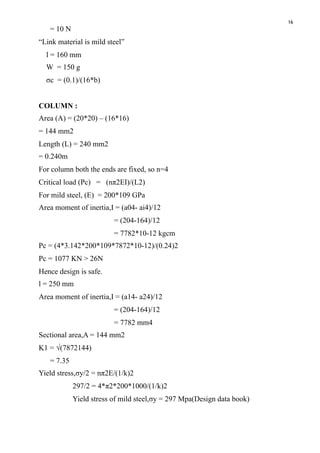 16
= 10 N
“Link material is mild steel”
l = 160 mm
W = 150 g
σc = (0.1)/(16*b)
COLUMN :
Area (A) = (20*20) – (16*16)
= 144 mm2
Length (L) = 240 mm2
= 0.240m
For column both the ends are fixed, so n=4
Critical load (Pc) = (nπ2EI)/(L2)
For mild steel, (E) = 200*109 GPa
Area moment of inertia,I = (a04- ai4)/12
= (204-164)/12
= 7782*10-12 kgcm
Pc = (4*3.142*200*109*7872*10-12)/(0.24)2
Pc = 1077 KN > 26N
Hence design is safe.
l = 250 mm
Area moment of inertia,I = (a14- a24)/12
= (204-164)/12
= 7782 mm4
Sectional area,A = 144 mm2
K1 = √(7872144)
= 7.35
Yield stress,σy/2 = nπ2E/(1/k)2
297/2 = 4*π2*200*1000/(1/k)2
Yield stress of mild steel,σy = 297 Mpa(Design data book)
 
