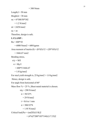 21
= 300 Nmm
Length,l = 50 mm
Height,h = 30 mm
σc = 6*300/50*302
= 1.2 N/mm2
σt = 242N/mm2
σc < σt
Therefore, design is safe.
L CLAMP :
Ra = 600*10
= 6000 Nmm2 = 600 kgmm
Area moment of inertia (I) = (b*d3)/12 = (20*103)/12
= 1666.67 mm2
Bending stress,
σ/y = M/I
σ = My/I
= 600*5/1666.67
= 1.8 kg/mm2
For steel yield strength is, 25 kg/mm2 > 1.8 kg/mm2
Hence, design is safe.
For angle from horizontal of 60°
Mass flow % = 25 % ,Sheet metal material is chosen.
σty = 290 N/mm2
σ = 50/32*t
= 29 N/mm2
t = 0.6 to 1 mm
σ = 500/32*8
= 1.95 N/mm2
Critical load,Pcr = (nπ2EI)/(1/K)2
= (4*π2*200*103*144)/(1/7.35)2
 