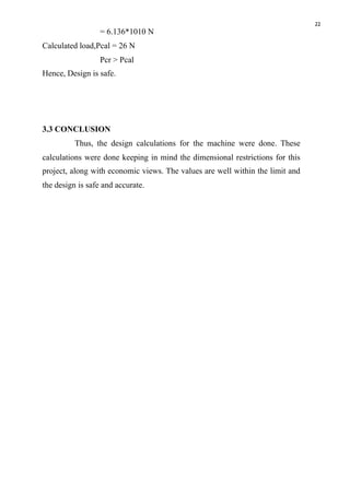 22
= 6.136*1010 N
Calculated load,Pcal = 26 N
Pcr > Pcal
Hence, Design is safe.
3.3 CONCLUSION
Thus, the design calculations for the machine were done. These
calculations were done keeping in mind the dimensional restrictions for this
project, along with economic views. The values are well within the limit and
the design is safe and accurate. 
 