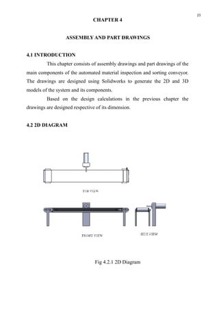 23
CHAPTER 4
ASSEMBLY AND PART DRAWINGS
4.1 INTRODUCTION
This chapter consists of assembly drawings and part drawings of the
main components of the automated material inspection and sorting conveyor.
The drawings are designed using Solidworks to generate the 2D and 3D
models of the system and its components.
Based on the design calculations in the previous chapter the
drawings are designed respective of its dimension.
4.2 2D DIAGRAM
Fig 4.2.1 2D Diagram
 
