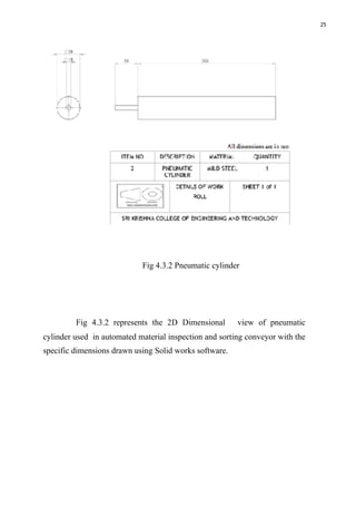 25
Fig 4.3.2 Pneumatic cylinder
Fig 4.3.2 represents the 2D Dimensional view of pneumatic
cylinder used in automated material inspection and sorting conveyor with the
specific dimensions drawn using Solid works software.
 