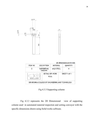 26
Fig 4.3.3 Supporting column
Fig 4.3.3 represents the 2D Dimensional view of supporting
column used in automated material inspection and sorting conveyor with the
specific dimensions drawn using Solid works software.
 