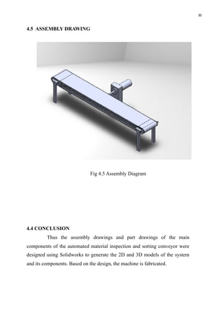 30
4.5 ASSEMBLY DRAWING
Fig 4.5 Assembly Diagram
4.4 CONCLUSION
Thus the assembly drawings and part drawings of the main
components of the automated material inspection and sorting conveyor were
designed using Solidworks to generate the 2D and 3D models of the system
and its components. Based on the design, the machine is fabricated. 
 