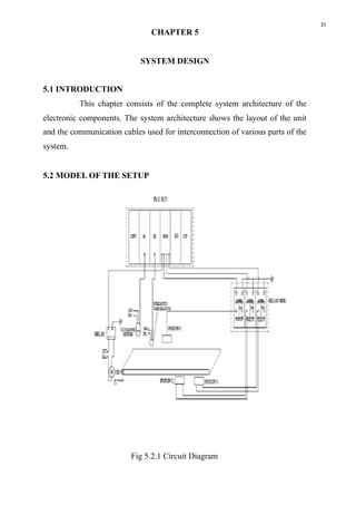 31
CHAPTER 5
SYSTEM DESIGN
5.1 INTRODUCTION
This chapter consists of the complete system architecture of the
electronic components. The system architecture shows the layout of the unit
and the communication cables used for interconnection of various parts of the
system.
5.2 MODEL OF THE SETUP
Fig 5.2.1 Circuit Diagram
 