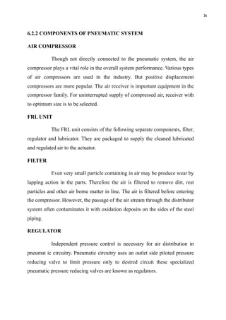 36
6.2.2 COMPONENTS OF PNEUMATIC SYSTEM
AIR COMPRESSOR
Though not directly connected to the pneumatic system, the air
compressor plays a vital role in the overall system performance. Various types
of air compressors are used in the industry. But positive displacement
compressors are more popular. The air receiver is important equipment in the
compressor family. For uninterrupted supply of compressed air, receiver with
to optimum size is to be selected.
FRL UNIT
The FRL unit consists of the following separate components, filter,
regulator and lubricator. They are packaged to supply the cleaned lubricated
and regulated air to the actuator.
FILTER
Even very small particle containing in air may be produce wear by
lapping action in the parts. Therefore the air is filtered to remove dirt, rest
particles and other air borne matter in line. The air is filtered before entering
the compressor. However, the passage of the air stream through the distributor
system often contaminates it with oxidation deposits on the sides of the steel
piping.
REGULATOR
Independent pressure control is necessary for air distribution in
pneumat ic circuitry. Pneumatic circuitry uses an outlet side piloted pressure
reducing valve to limit pressure only to desired circuit these specialized
pneumatic pressure reducing valves are known as regulators.
 