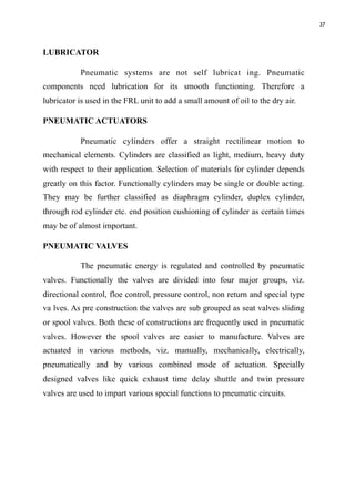 37
LUBRICATOR
Pneumatic systems are not self lubricat ing. Pneumatic
components need lubrication for its smooth functioning. Therefore a
lubricator is used in the FRL unit to add a small amount of oil to the dry air.
PNEUMATIC ACTUATORS
Pneumatic cylinders offer a straight rectilinear motion to
mechanical elements. Cylinders are classified as light, medium, heavy duty
with respect to their application. Selection of materials for cylinder depends
greatly on this factor. Functionally cylinders may be single or double acting.
They may be further classified as diaphragm cylinder, duplex cylinder,
through rod cylinder etc. end position cushioning of cylinder as certain times
may be of almost important.
PNEUMATIC VALVES
The pneumatic energy is regulated and controlled by pneumatic
valves. Functionally the valves are divided into four major groups, viz.
directional control, floe control, pressure control, non return and special type
va lves. As pre construction the valves are sub grouped as seat valves sliding
or spool valves. Both these of constructions are frequently used in pneumatic
valves. However the spool valves are easier to manufacture. Valves are
actuated in various methods, viz. manually, mechanically, electrically,
pneumatically and by various combined mode of actuation. Specially
designed valves like quick exhaust time delay shuttle and twin pressure
valves are used to impart various special functions to pneumatic circuits.
 
