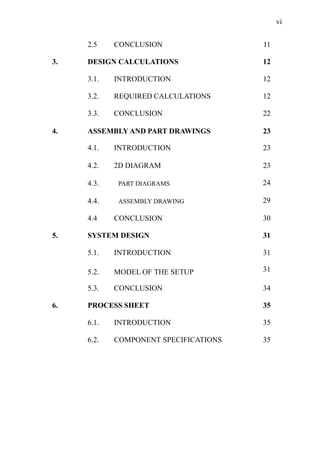 vi
2.5 CONCLUSION 11
3. DESIGN CALCULATIONS 12
3.1. INTRODUCTION 12
3.2. REQUIRED CALCULATIONS 12
3.3. CONCLUSION 22
4. ASSEMBLY AND PART DRAWINGS 23
4.1. INTRODUCTION 23
4.2. 2D DIAGRAM 23
4.3. PART DIAGRAMS 24
4.4. ASSEMBLY DRAWING 29
4.4 CONCLUSION 30
5. SYSTEM DESIGN 31
5.1. INTRODUCTION 31
5.2. MODEL OF THE SETUP 31
5.3. CONCLUSION 34
6. PROCESS SHEET 35
6.1. INTRODUCTION 35
6.2. COMPONENT SPECIFICATIONS 35
 