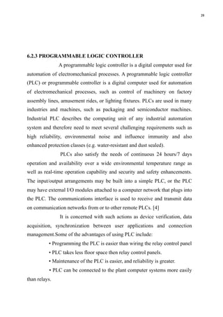 39
6.2.3 PROGRAMMABLE LOGIC CONTROLLER
A programmable logic controller is a digital computer used for
automation of electromechanical processes. A programmable logic controller
(PLC) or programmable controller is a digital computer used for automation
of electromechanical processes, such as control of machinery on factory
assembly lines, amusement rides, or lighting fixtures. PLCs are used in many
industries and machines, such as packaging and semiconductor machines.
Industrial PLC describes the computing unit of any industrial automation
system and therefore need to meet several challenging requirements such as
high reliability, environmental noise and influence immunity and also
enhanced protection classes (e.g. water-resistant and dust sealed).
PLCs also satisfy the needs of continuous 24 hours/7 days
operation and availability over a wide environmental temperature range as
well as real-time operation capability and security and safety enhancements.
The input/output arrangements may be built into a simple PLC, or the PLC
may have external I/O modules attached to a computer network that plugs into
the PLC. The communications interface is used to receive and transmit data
on communication networks from or to other remote PLCs. [4]
It is concerned with such actions as device verification, data
acquisition, synchronization between user applications and connection
management.Some of the advantages of using PLC include:
• Programming the PLC is easier than wiring the relay control panel
• PLC takes less floor space then relay control panels.
• Maintenance of the PLC is easier, and reliability is greater.
• PLC can be connected to the plant computer systems more easily
than relays. 
 