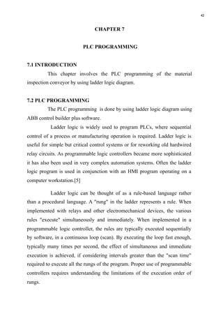 42
CHAPTER 7
PLC PROGRAMMING
7.1 INTRODUCTION
This chapter involves the PLC programming of the material
inspection conveyor by using ladder logic diagram.
7.2 PLC PROGRAMMING
The PLC programming is done by using ladder logic diagram using
ABB control builder plus software.
Ladder logic is widely used to program PLCs, where sequential
control of a process or manufacturing operation is required. Ladder logic is
useful for simple but critical control systems or for reworking old hardwired
relay circuits. As programmable logic controllers became more sophisticated
it has also been used in very complex automation systems. Often the ladder
logic program is used in conjunction with an HMI program operating on a
computer workstation.[5]
Ladder logic can be thought of as a rule-based language rather
than a procedural language. A "rung" in the ladder represents a rule. When
implemented with relays and other electromechanical devices, the various
rules "execute" simultaneously and immediately. When implemented in a
programmable logic controller, the rules are typically executed sequentially
by software, in a continuous loop (scan). By executing the loop fast enough,
typically many times per second, the effect of simultaneous and immediate
execution is achieved, if considering intervals greater than the "scan time"
required to execute all the rungs of the program. Proper use of programmable
controllers requires understanding the limitations of the execution order of
rungs.
 