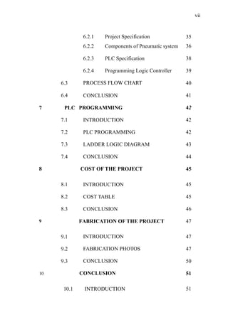 vii
6.2.1 Project Specification 35
6.2.2 Components of Pneumatic system 36
6.2.3 PLC Specification 38
6.2.4 Programming Logic Controller 39
6.3 PROCESS FLOW CHART 40
6.4 CONCLUSION 41
7 PLC PROGRAMMING 42
7.1 INTRODUCTION 42
7.2 PLC PROGRAMMING 42
7.3 LADDER LOGIC DIAGRAM 43
7.4 CONCLUSION 44
8 COST OF THE PROJECT 45
8.1 INTRODUCTION 45
8.2 COST TABLE 45
8.3 CONCLUSION 46
9 FABRICATION OF THE PROJECT 47
9.1 INTRODUCTION 47
9.2 FABRICATION PHOTOS 47
9.3 CONCLUSION 50
10 CONCLUSION 51
10.1 INTRODUCTION 51
 