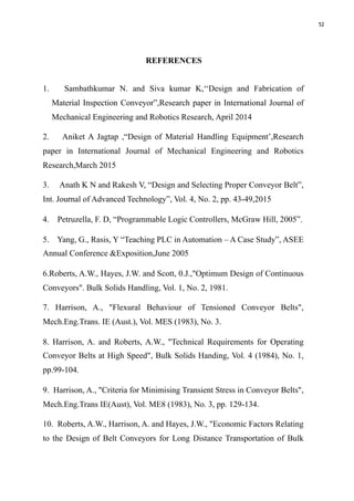52
REFERENCES
1. Sambathkumar N. and Siva kumar K,‘‘Design and Fabrication of
Material Inspection Conveyor”,Research paper in International Journal of
Mechanical Engineering and Robotics Research, April 2014
2. Aniket A Jagtap ,“Design of Material Handling Equipment’,Research
paper in International Journal of Mechanical Engineering and Robotics
Research,March 2015
3. Anath K N and Rakesh V, “Design and Selecting Proper Conveyor Belt”,
Int. Journal of Advanced Technology”, Vol. 4, No. 2, pp. 43-49,2015
4. Petruzella, F. D, “Programmable Logic Controllers, McGraw Hill, 2005”.
5. Yang, G., Rasis, Y “Teaching PLC in Automation – A Case Study”, ASEE
Annual Conference &Exposition,June 2005
6.Roberts, A.W., Hayes, J.W. and Scott, 0.J.,"Optimum Design of Continuous
Conveyors". Bulk Solids Handling, Vol. 1, No. 2, 1981.
7. Harrison, A., "Flexural Behaviour of Tensioned Conveyor Belts",
Mech.Eng.Trans. IE (Aust.), Vol. MES (1983), No. 3.
8. Harrison, A. and Roberts, A.W., "Technical Requirements for Operating
Conveyor Belts at High Speed", Bulk Solids Handing, Vol. 4 (1984), No. 1,
pp.99-104.
9. Harrison, A., "Criteria for Minimising Transient Stress in Conveyor Belts",
Mech.Eng.Trans IE(Aust), Vol. ME8 (1983), No. 3, pp. 129-134.
10. Roberts, A.W., Harrison, A. and Hayes, J.W., "Economic Factors Relating
to the Design of Belt Conveyors for Long Distance Transportation of Bulk
 