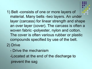 1) Belt -consists of one or more layers of
material. Many belts -two layers. An under
layer (carcass) for linear strength and shape
an over layer (cover). The carcass is often a
woven fabric -polyester, nylon and cotton.
The cover is often various rubber or plastic
compounds specified by use of the belt.
2) Drive
- Drive the mechanism
-Located at the end of the discharge to
prevent the sag
 