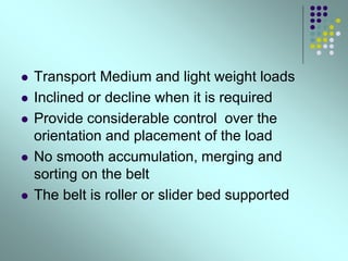  Transport Medium and light weight loads
 Inclined or decline when it is required
 Provide considerable control over the
orientation and placement of the load
 No smooth accumulation, merging and
sorting on the belt
 The belt is roller or slider bed supported
 
