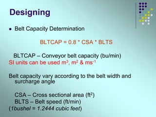 Designing
 Belt Capacity Determination
BLTCAP = 0.8 * CSA * BLTS
BLTCAP – Conveyor belt capacity (bu/min)
SI units can be used m3, m2 & ms-1
Belt capacity vary according to the belt width and
surcharge angle
CSA – Cross sectional area (ft2)
BLTS – Belt speed (ft/min)
(1bushel = 1.2444 cubic feet)
 