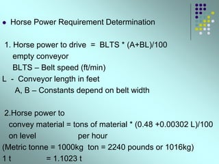  Horse Power Requirement Determination
1. Horse power to drive = BLTS * (A+BL)/100
empty conveyor
BLTS – Belt speed (ft/min)
L - Conveyor length in feet
A, B – Constants depend on belt width
2.Horse power to
convey material = tons of material * (0.48 +0.00302 L)/100
on level per hour
(Metric tonne = 1000kg ton = 2240 pounds or 1016kg)
1 t = 1.1023 t
 