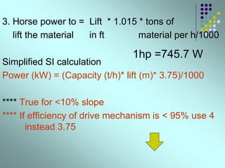 3. Horse power to = Lift * 1.015 * tons of
lift the material in ft material per h/1000
Simplified SI calculation
Power (kW) = (Capacity (t/h)* lift (m)* 3.75)/1000
**** True for <10% slope
**** If efficiency of drive mechanism is < 95% use 4
instead 3.75
1hp =745.7 W
 