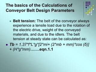 The basics of the Calculations of
Conveyor Belt Design Parameters
 Belt tension: The belt of the conveyor always
experience a tensile load due to the rotation of
the electric drive, weight of the conveyed
materials, and due to the idlers. The belt
tension at steady state can be calculated as:
 Tb = 1.37*f*L*g*[2*mi+ (2*mb + mm)*cos (δ)]
+ (H*g*mm)…….eqn.1.1
 