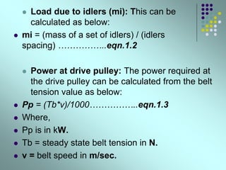  Load due to idlers (mi): This can be
calculated as below:
 mi = (mass of a set of idlers) / (idlers
spacing) ……………..eqn.1.2
 Power at drive pulley: The power required at
the drive pulley can be calculated from the belt
tension value as below:
 Pp = (Tb*v)/1000……………..eqn.1.3
 Where,
 Pp is in kW.
 Tb = steady state belt tension in N.
 v = belt speed in m/sec.
 