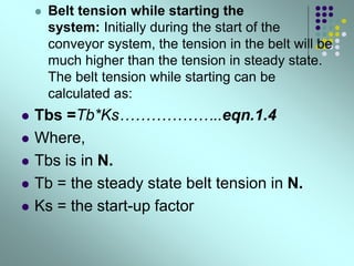  Belt tension while starting the
system: Initially during the start of the
conveyor system, the tension in the belt will be
much higher than the tension in steady state.
The belt tension while starting can be
calculated as:
 Tbs =Tb*Ks………………..eqn.1.4
 Where,
 Tbs is in N.
 Tb = the steady state belt tension in N.
 Ks = the start-up factor
 