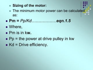  Sizing of the motor:
 The minimum motor power can be calculated
as:
 Pm = Pp/Kd………………eqn.1.5
 Where,
 Pm is in kw.
 Pp = the power at drive pulley in kw
 Kd = Drive efficiency.
 