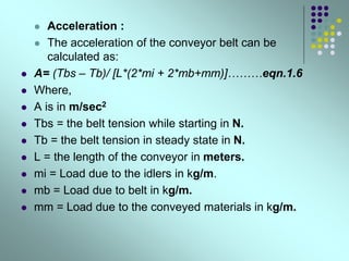  Acceleration :
 The acceleration of the conveyor belt can be
calculated as:
 A= (Tbs – Tb)/ [L*(2*mi + 2*mb+mm)]………eqn.1.6
 Where,
 A is in m/sec2
 Tbs = the belt tension while starting in N.
 Tb = the belt tension in steady state in N.
 L = the length of the conveyor in meters.
 mi = Load due to the idlers in kg/m.
 mb = Load due to belt in kg/m.
 mm = Load due to the conveyed materials in kg/m.
 