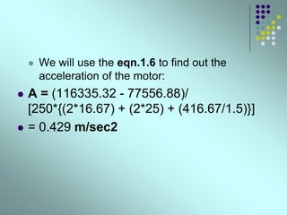  We will use the eqn.1.6 to find out the
acceleration of the motor:
 A = (116335.32 - 77556.88)/
[250*{(2*16.67) + (2*25) + (416.67/1.5)}]
 = 0.429 m/sec2
 