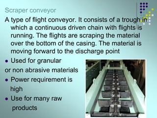 Scraper conveyor
A type of flight conveyor. It consists of a trough in
which a continuous driven chain with flights is
running. The flights are scraping the material
over the bottom of the casing. The material is
moving forward to the discharge point
 Used for granular
or non abrasive materials
 Power requirement is
high
 Use for many raw
products
 
