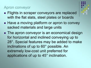 Apron conveyor
 Flights in scraper conveyors are replaced
with the flat slats, steel plates or boards
 Have a moving platform or apron to convey
sacked materials and large units
 The apron conveyor is an economical design
for horizontal and inclined conveying up to
28°. Special features may be added to make
inclinations of up to 60° possible. An
extremely low-cost unit preferred for
applications of up to 45° inclination.
 