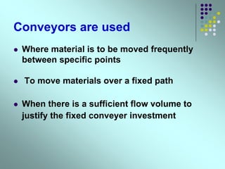Conveyors are used
 Where material is to be moved frequently
between specific points
 To move materials over a fixed path
 When there is a sufficient flow volume to
justify the fixed conveyer investment
 