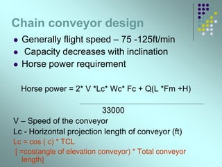 Chain conveyor design
 Generally flight speed – 75 -125ft/min
 Capacity decreases with inclination
 Horse power requirement
Horse power = 2* V *Lc* Wc* Fc + Q(L *Fm +H)
33000
V – Speed of the conveyor
Lc - Horizontal projection length of conveyor (ft)
Lc = cos ( c) * TCL
[ =cos(angle of elevation conveyor) * Total conveyor
length]
 