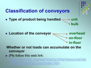 Classification of conveyors
 Type of product being handled unit
bulk
 Location of the conveyor overhead
on-floor
in-floor
Whether or not loads can accumulate on the
conveyor
 (Pls follow this web link:
http://www.mhi.org/learning/cicmhe/resources/tax
onomy/TransEq/Conv/index.htm
 