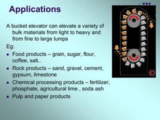 Applications
A bucket elevator can elevate a variety of
bulk materials from light to heavy and
from fine to large lumps
Eg:
 Food products – grain, sugar, flour,
coffee, salt..
 Rock products – sand, gravel, cement,
gypsum, limestone
 Chemical processing products – fertilizer,
phosphate, agricultural lime , soda ash
 Pulp and paper products
 