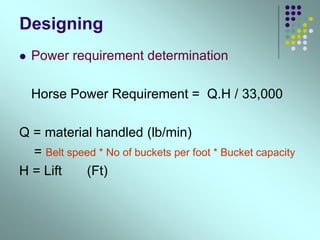 Designing
 Power requirement determination
Horse Power Requirement = Q.H / 33,000
Q = material handled (lb/min)
= Belt speed * No of buckets per foot * Bucket capacity
H = Lift (Ft)
 