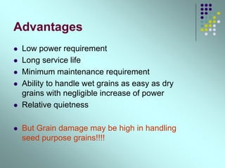 Advantages
 Low power requirement
 Long service life
 Minimum maintenance requirement
 Ability to handle wet grains as easy as dry
grains with negligible increase of power
 Relative quietness
 But Grain damage may be high in handling
seed purpose grains!!!!
 