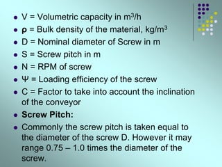  V = Volumetric capacity in m3/h
 ρ = Bulk density of the material, kg/m3
 D = Nominal diameter of Screw in m
 S = Screw pitch in m
 N = RPM of screw
 Ψ = Loading efficiency of the screw
 C = Factor to take into account the inclination
of the conveyor
 Screw Pitch:
 Commonly the screw pitch is taken equal to
the diameter of the screw D. However it may
range 0.75 – 1.0 times the diameter of the
screw.
 