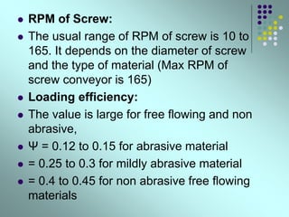  RPM of Screw:
 The usual range of RPM of screw is 10 to
165. It depends on the diameter of screw
and the type of material (Max RPM of
screw conveyor is 165)
 Loading efficiency:
 The value is large for free flowing and non
abrasive,
 Ψ = 0.12 to 0.15 for abrasive material
 = 0.25 to 0.3 for mildly abrasive material
 = 0.4 to 0.45 for non abrasive free flowing
materials
 