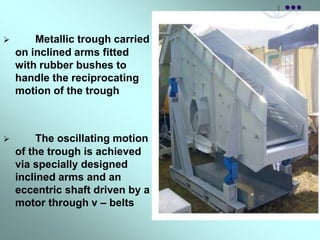  Metallic trough carried
on inclined arms fitted
with rubber bushes to
handle the reciprocating
motion of the trough
 The oscillating motion
of the trough is achieved
via specially designed
inclined arms and an
eccentric shaft driven by a
motor through v – belts
 