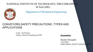 Department of Mechanical Engineering
CONVEYORS,SAFETY PRECAUTIONS ,TYPES AND
APPLICATIONS
Under : Dr Prakash
Subject: Material Handling and PPE Presented by:
Bachali Thirupathi
211223007
INDUSTRIAL SAFETY ENGINEERING
1
NATIONAL INSTITUTE OF TECHNOLOGY, TIRUCHIRAPPALI
M.Tech (ISE)
 