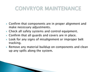  Confirm that components are in proper alignment and
make necessary adjustments.
 Check all safety systems and control equipment.
 Confirm that all guards and covers are in place.
 Look for any signs of misalignment or improper belt
tracking.
 Remove any material buildup on components and clean
up any spills along the system.
 