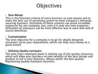  Save Money
This is the foremost criteria of every business to save money and to
make the best out of conveying system to meet company’s demands
securing business. Utilization of these systems can prove incredibly
expensive for any company, but, note it is only one time expenses.
Utilization of conveyors can be most effective way to work with and of
course beneficial.
 Customization
The next objective for a company is to go for ideally designed
conveyors up to your requirement, which can help save money to a
great extent.
 Utilizing Quality conveyors
The next most important point is making use of the quality resources,
which will allow your business to take benefits of the best design and
product to aid in your business. Always prefer the best quality.
Maintaining quality maintains business.
 