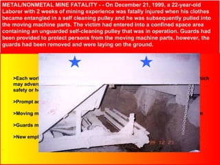 METAL/NONMETAL MINE FATALITY - - On December 21, 1999, a 22-year-old
Laborer with 2 weeks of mining experience was fatally injured when his clothes
became entangled in a self cleaning pulley and he was subsequently pulled into
the moving machine parts. The victim had entered into a confined space area
containing an unguarded self-cleaning pulley that was in operation. Guards had
been provided to protect persons from the moving machine parts, however, the
guards had been removed and were laying on the ground.
Best Practices
>Each work place must be examined at least once on each shift for conditions which
may adversely affect
safety or health
>Prompt action must be initiated to correct hazardous conditions
>Moving machine parts must be guarded to protect persons from contacting them
>Guards must be securely in place while machinery is being operated
>New employees must be indoctrinated in safety rules and safe work procedures
 