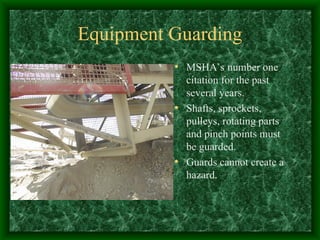 Equipment Guarding
• MSHA’s number one
citation for the past
several years.
• Shafts, sprockets,
pulleys, rotating parts
and pinch points must
be guarded.
• Guards cannot create a
hazard.
 