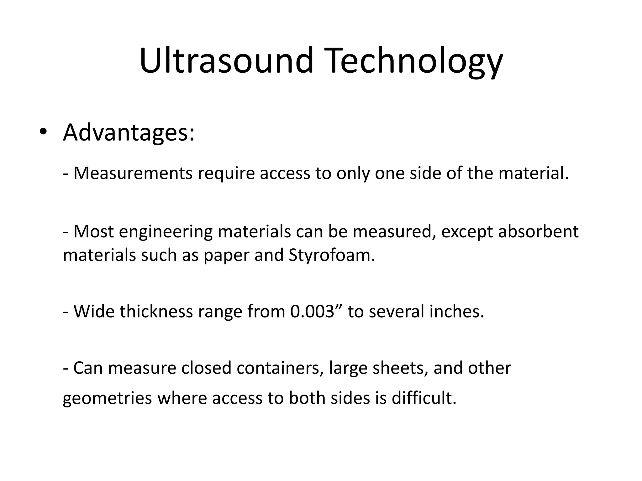 Ultrasound Technology
• Advantages:
- Measurements require access to only one side of the material.
- Most engineering materials can be measured, except absorbent
materials such as paper and Styrofoam.
- Wide thickness range from 0.003” to several inches.
- Can measure closed containers, large sheets, and other
geometries where access to both sides is difficult.
 